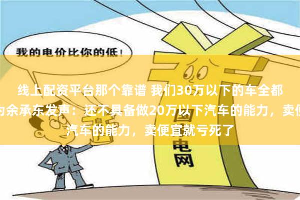 线上配资平台那个靠谱 我们30万以下的车全都在亏损！华为余承东发声：还不具备做20万以下汽车的能力，卖便宜就亏死了