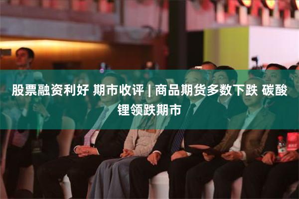 股票融资利好 期市收评 | 商品期货多数下跌 碳酸锂领跌期市