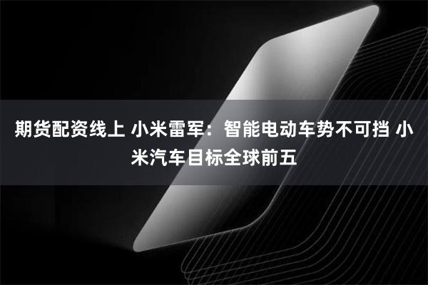 期货配资线上 小米雷军：智能电动车势不可挡 小米汽车目标全球前五