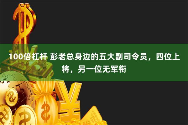 100倍杠杆 彭老总身边的五大副司令员，四位上将，另一位无军衔