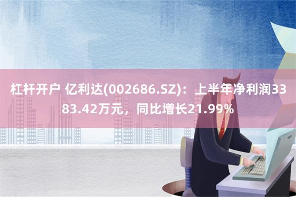 杠杆开户 亿利达(002686.SZ)：上半年净利润3383.42万元，同比增长21.99%