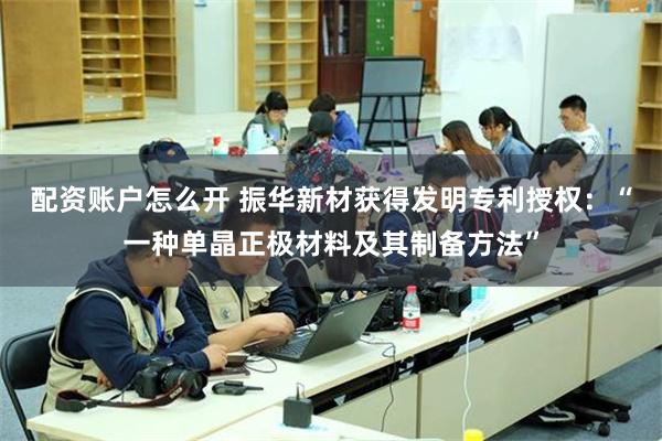 配资账户怎么开 振华新材获得发明专利授权：“一种单晶正极材料及其制备方法”