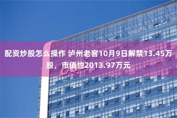 配资炒股怎么操作 泸州老窖10月9日解禁13.45万股，市值约2013.97万元