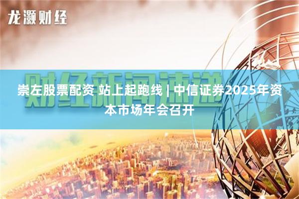 崇左股票配资 站上起跑线 | 中信证券2025年资本市场年会召开