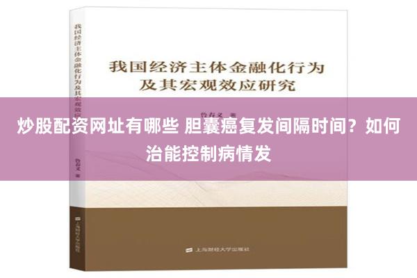 炒股配资网址有哪些 胆囊癌复发间隔时间？如何治能控制病情发