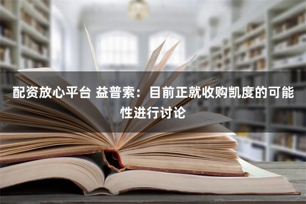 配资放心平台 益普索：目前正就收购凯度的可能性进行讨论