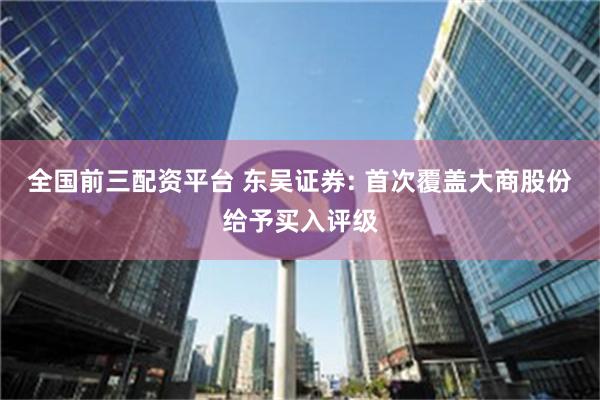 全国前三配资平台 东吴证券: 首次覆盖大商股份给予买入评级